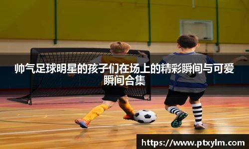 帅气足球明星的孩子们在场上的精彩瞬间与可爱瞬间合集