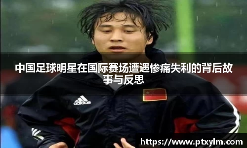 中国足球明星在国际赛场遭遇惨痛失利的背后故事与反思