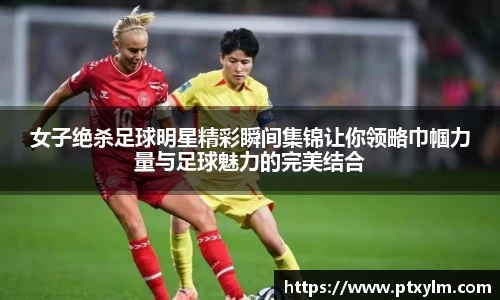 女子绝杀足球明星精彩瞬间集锦让你领略巾帼力量与足球魅力的完美结合