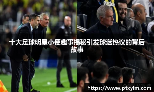 十大足球明星小便趣事揭秘引发球迷热议的背后故事