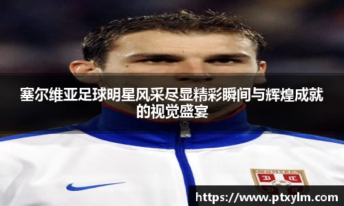 塞尔维亚足球明星风采尽显精彩瞬间与辉煌成就的视觉盛宴