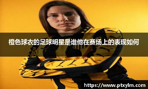 橙色球衣的足球明星是谁他在赛场上的表现如何